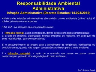 • Maioria das infrações administrativas são também crimes ambientais (ultima racio). O
rol das primeiras é mais extenso.
• Art. 257 - As infrações são enquadradas como:
I - infração formalinfração formal, assim considerada, dentre outras com iguais características:
a) a falta de anuência, autorização, licença ambiental ou registros, em quaisquer de
suas modalidades, quando necessários;
b) o descumprimento de prazos para o atendimento de exigências, notificações ou
condicionantes, quando não tragam consequências diretas para o meio ambiente;
II - infração materialinfração material: a ação ou a omissão que cause ou possa causar
contaminação, poluição e/ou degradação do meio ambiente.
Profª Roberta Casali
Responsabilidade AmbientalResponsabilidade Ambiental
AdministrativaAdministrativa
Infração Administrativa (Decreto Estadual 14.024/2012Infração Administrativa (Decreto Estadual 14.024/2012))
 