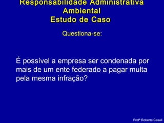Questiona-se:
É possível a empresa ser condenada por
mais de um ente federado a pagar multa
pela mesma infração?
Responsabilidade AdministrativaResponsabilidade Administrativa
AmbientalAmbiental
Estudo de CasoEstudo de Caso
Profª Roberta Casali
 