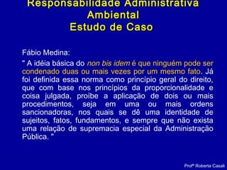 Fábio Medina:
" A idéia básica do non bis idem é que ninguém pode ser
condenado duas ou mais vezes por um mesmo fato. Já
foi definida essa norma como princípio geral do direito,
que com base nos princípios da proporcionalidade e
coisa julgada, proíbe a aplicação de dois ou mais
procedimentos, seja em uma ou mais ordens
sancionadoras, nos quais se dê uma identidade de
sujeitos, fatos, fundamentos, e sempre que não exista
uma relação de supremacia especial da Administração
Pública. "
Responsabilidade AdministrativaResponsabilidade Administrativa
AmbientalAmbiental
Estudo de CasoEstudo de Caso
Profª Roberta Casali
 