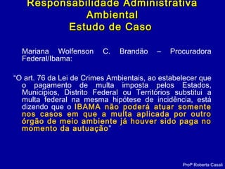 Mariana Wolfenson C. Brandão – Procuradora
Federal/Ibama:
“O art. 76 da Lei de Crimes Ambientais, ao estabelecer que
o pagamento de multa imposta pelos Estados,
Municipios, Distrito Federal ou Territórios substitui a
multa federal na mesma hipótese de incidência, está
dizendo que o IBAMA não poderá atuar somente
nos casos em que a multa aplicada por outro
órgão de meio ambiente já houver sido paga no
momento da autuação”
Responsabilidade AdministrativaResponsabilidade Administrativa
AmbientalAmbiental
Estudo de CasoEstudo de Caso
Profª Roberta Casali
 