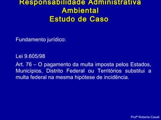 Fundamento jurídico:
Lei 9.605/98
Art. 76 – O pagamento da multa imposta pelos Estados,
Municípios, Distrito Federal ou Territórios substitui a
multa federal na mesma hipótese de incidência.
Responsabilidade AdministrativaResponsabilidade Administrativa
AmbientalAmbiental
Estudo de CasoEstudo de Caso
Profª Roberta Casali
 