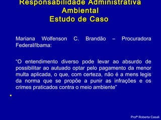 Mariana Wolfenson C. Brandão – Procuradora
Federal/Ibama:
“O entendimento diverso pode levar ao absurdo de
possibilitar ao autuado optar pelo pagamento da menor
multa aplicada, o que, com certeza, não é a mens legis
da norma que se propõe a punir as infrações e os
crimes praticados contra o meio ambiente”
•
Responsabilidade AdministrativaResponsabilidade Administrativa
AmbientalAmbiental
Estudo de CasoEstudo de Caso
Profª Roberta Casali
 