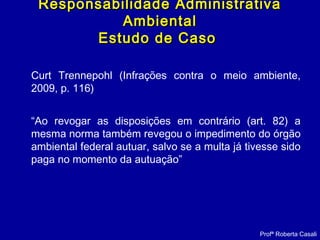 Curt Trennepohl (Infrações contra o meio ambiente,
2009, p. 116)
“Ao revogar as disposições em contrário (art. 82) a
mesma norma também revegou o impedimento do órgão
ambiental federal autuar, salvo se a multa já tivesse sido
paga no momento da autuação”
Responsabilidade AdministrativaResponsabilidade Administrativa
AmbientalAmbiental
Estudo de CasoEstudo de Caso
Profª Roberta Casali
 