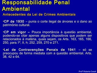 Responsabilidade PenalResponsabilidade Penal
AmbientalAmbiental
Antecedentes da Lei de Crimes AmbientaisAntecedentes da Lei de Crimes Ambientais
•CP de 1930CP de 1930 – punia o corte ilegal de árvores e o dano ao– punia o corte ilegal de árvores e o dano ao
patrimônio cultural.patrimônio cultural.
•CP em vigor –CP em vigor – Pouca importância à questão ambiental,Pouca importância à questão ambiental,
podendo-se citar apenas alguns dispositivos que podem serpodendo-se citar apenas alguns dispositivos que podem ser
relacionados à matéria, quais sejam, os Arts. 163, 165, 166,relacionados à matéria, quais sejam, os Arts. 163, 165, 166,
250, para.1º, II, h; 252, 259, 270 e 271.250, para.1º, II, h; 252, 259, 270 e 271.
•Lei de Contravenções Penais de 1941Lei de Contravenções Penais de 1941 – só se– só se
preocupou de forma mediata com a questão ambiental. Arts.preocupou de forma mediata com a questão ambiental. Arts.
38, 42 e 64.38, 42 e 64.
Profª Roberta Casali
 