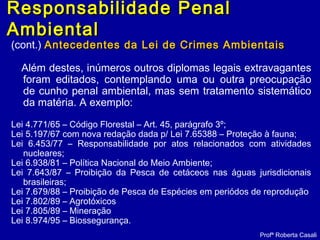 (cont.) Antecedentes da Lei de Crimes AmbientaisAntecedentes da Lei de Crimes Ambientais
Além destes, inúmeros outros diplomas legais extravagantes
foram editados, contemplando uma ou outra preocupação
de cunho penal ambiental, mas sem tratamento sistemático
da matéria. A exemplo:
Lei 4.771/65 – Código Florestal – Art. 45, parágrafo 3º;
Lei 5.197/67 com nova redação dada p/ Lei 7.65388 – Proteção à fauna;
Lei 6.453/77 – Responsabilidade por atos relacionados com atividades
nucleares;
Lei 6.938/81 – Política Nacional do Meio Ambiente;
Lei 7.643/87 – Proibição da Pesca de cetáceos nas águas jurisdicionais
brasileiras;
Lei 7.679/88 – Proibição de Pesca de Espécies em periódos de reprodução
Lei 7.802/89 – Agrotóxicos
Lei 7.805/89 – Mineração
Lei 8.974/95 – Biossegurança.
Profª Roberta Casali
Responsabilidade PenalResponsabilidade Penal
AmbientalAmbiental
 