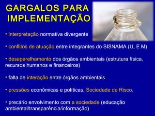 GARGALOS PARAGARGALOS PARA
IMPLEMENTAÇÃOIMPLEMENTAÇÃO
• interpretação normativa divergente
• conflitos de atuação entre integrantes do SISNAMA (U, E M)
• desaparelhamento dos órgãos ambientais (estrutura física,
recursos humanos e financeiros)
• falta de interação entre órgãos ambientais
• pressões econômicas e políticas. Sociedade de Risco.
• precário envolvimento com a sociedade (educação
ambiental/transparência/informação)
 