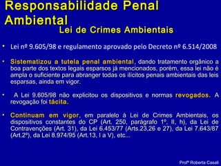 Lei de Crimes AmbientaisLei de Crimes Ambientais
• Lei nº 9.605/98 e regulamento aprovado pelo Decreto nº 6.514/2008
• Sistematizou a tutela penal ambientalSistematizou a tutela penal ambiental , dando tratamento orgânico a, dando tratamento orgânico a
boa parte dos textos legais esparsos já mencionados, porém, essa lei não éboa parte dos textos legais esparsos já mencionados, porém, essa lei não é
ampla o suficiente para abranger todas os ilícitos penais ambientais das leisampla o suficiente para abranger todas os ilícitos penais ambientais das leis
esparsas, ainda em vigor.esparsas, ainda em vigor.
• A Lei 9.605/98 não explicitou os dispositivos e normasA Lei 9.605/98 não explicitou os dispositivos e normas revogados.revogados. AA
revogação foirevogação foi tácita.tácita.
• Continuam em vigorContinuam em vigor , em paralelo à Lei de Crimes Ambientais, os, em paralelo à Lei de Crimes Ambientais, os
dispositivos constantes do CP (Art. 250, parágrafo 1º, II, h), da Lei dedispositivos constantes do CP (Art. 250, parágrafo 1º, II, h), da Lei de
Contravenções (Art. 31), da Lei 6.453/77 (Arts.23,26 e 27), da Lei 7.643/87Contravenções (Art. 31), da Lei 6.453/77 (Arts.23,26 e 27), da Lei 7.643/87
(Art.2º), da Lei 8.974/95 (Art.13, I a V), etc...(Art.2º), da Lei 8.974/95 (Art.13, I a V), etc...
Profª Roberta Casali
Responsabilidade PenalResponsabilidade Penal
AmbientalAmbiental
 