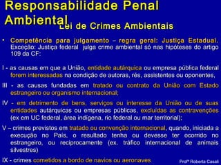 Lei de Crimes AmbientaisLei de Crimes Ambientais
• Competência para julgamentoCompetência para julgamento –– regra geral: Justiça Estadual.regra geral: Justiça Estadual.
Exceção: Justiça federal julga crime ambiental só nas hipóteses do artigoExceção: Justiça federal julga crime ambiental só nas hipóteses do artigo
109 da CF:109 da CF:
I - as causas em que a União,I - as causas em que a União, entidade autárquicaentidade autárquica ou empresa pública federalou empresa pública federal
forem interessadasforem interessadas na condição de autoras, rés, assistentes ou oponentes,na condição de autoras, rés, assistentes ou oponentes,
III - as causas fundadas emIII - as causas fundadas em tratado ou contrato da União com Estadotratado ou contrato da União com Estado
estrangeiro ou organismo internacional;estrangeiro ou organismo internacional;
IVIV - em detrimento de bens, serviços ou interesse da União ou de suas- em detrimento de bens, serviços ou interesse da União ou de suas
entidadesentidades autárquicas ou empresas públicas,autárquicas ou empresas públicas, excluídas as contravençõesexcluídas as contravenções
(ex em UC federal, área indígena, rio federal ou mar territorial);(ex em UC federal, área indígena, rio federal ou mar territorial);
V –V – crimes previstos emcrimes previstos em tratado ou convenção internacionaltratado ou convenção internacional, quando, iniciada a, quando, iniciada a
execução no País, o resultado tenha ou devesse ter ocorrido noexecução no País, o resultado tenha ou devesse ter ocorrido no
estrangeiro, ou reciprocamente (ex. tráfico internacional de animaisestrangeiro, ou reciprocamente (ex. tráfico internacional de animais
silvestres)silvestres)
IXIX - crimes- crimes cometidos a bordo de navios ou aeronavescometidos a bordo de navios ou aeronaves Profª Roberta Casali
Responsabilidade PenalResponsabilidade Penal
AmbientalAmbiental
 