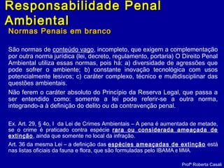 Normas Penais em brancoNormas Penais em branco
São normas de conteúdo vago, incompleto, que exigem a complementação
por outra norma jurídica (lei, decreto, regulamento, portaria) O Direito Penal
Ambiental utiliza essas normas, pois há: a) diversidade de agressões que
pode sofrer o ambiente; b) constante inovação tecnológica com usos
potencialmente lesivos; c) caráter complexo, técnico e multidisciplinar das
questões ambientais.
Não ferem o caráter absoluto do Princípio da Reserva Legal, que passa a
ser entendido como: somente a lei pode referir-se a outra norma,
integrando-a à definição do delito ou da contravenção penal.
Ex. Art. 29, § 4o, I da Lei de Crimes Ambientais – A pena é aumentada de metade,
se o crime é praticado contra espécie rara ou considerada ameaçada de
extinção, ainda que somente no local da infração.
Art. 36 da mesma Lei – a definição das espécies ameaçadas de extinção está
nas listas oficiais da fauna e flora, que são formuladas pelo IBAMA e MMA.
Profª Roberta Casali
Responsabilidade PenalResponsabilidade Penal
AmbientalAmbiental
 