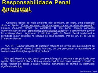 Tipo Penal AbertoTipo Penal Aberto
Condutas lesivas ao meio ambiente não permitem, em regra, uma descrição
direta e objetiva. Como descrever minuciosamente, por ex., o crime de poluição?
Existem inúmeras formas de cometê-lo. O tipo penal contém conceitos
indeterminados a serem preenchidos pelo aplicador da lei com a sensibilidade que lhe
for contemporânea, fugindo-se à estrutura rígida do Direito Penal tradicional e
permitindo maior equidade na solução do caso concreto. Por ex: art. 54 da Lei de
Crimes Ambientais:
“Art. 54 – Causar poluição de qualquer natureza em níveis tais que resultem ou
possam resultar em danos à saúde humana, ou que provoquem a mortandade de
animais ou a destruição significativa da flora.”
Não está descrita no tipo penal com precisão qual a conduta a ser praticada pelo
agente. O tipo penal é aberto. Ilícita qualquer conduta que cause poluição e resulte ou
possa resultar em danos à saúde humana, mortandade de animais ou destruição
significativa da flora.
Profª Roberta Casali
Responsabilidade PenalResponsabilidade Penal
AmbientalAmbiental
 