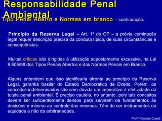 Tipo Penal Aberto e Normas em brancoTipo Penal Aberto e Normas em branco – continuação.
Princípio da Reserva Legal – Art. 1º do CP – a prévia cominação
legal requer descrição precisa da conduta típica, de suas circunstâncias e
conseqüências.
Muitas críticas são dirigidas à utilização supostamente excessiva, na Lei
9.605/98 dos Tipos Penais Abertos e das Normas Penais em Branco.
Alguns entendem que isso significaria afronta ao princípio da Reserva
Legal, garantia basilar do Estado Democrático de Direito. Porém, os
conceitos indeterminados são sem dúvida um imperativo à efetividade da
tutela penal ambiental. É preciso cautela, no entanto, pois tais conceitos
devem ser suficientemente densos para servirem de fundamentos às
decisões e mesmo ao controle das mesmas. Têm de ser instrumentos da
equidade e não da arbitrariedade.
Profª Roberta Casali
Responsabilidade PenalResponsabilidade Penal
AmbientalAmbiental
 