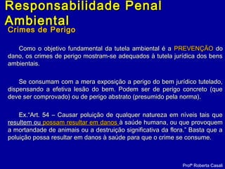 Crimes de PerigoCrimes de Perigo
Como o objetivo fundamental da tutela ambiental é aComo o objetivo fundamental da tutela ambiental é a PREVENÇÃOPREVENÇÃO dodo
dano, os crimes de perigo mostram-se adequados à tutela jurídica dos bensdano, os crimes de perigo mostram-se adequados à tutela jurídica dos bens
ambientais.ambientais.
Se consumam com a mera exposição a perigo do bem jurídico tutelado,Se consumam com a mera exposição a perigo do bem jurídico tutelado,
dispensando a efetiva lesão do bem. Podem ser de perigo concreto (quedispensando a efetiva lesão do bem. Podem ser de perigo concreto (que
deve ser comprovado) ou de perigo abstrato (presumido pela norma).deve ser comprovado) ou de perigo abstrato (presumido pela norma).
Ex.“Art. 54 – Causar poluição de qualquer natureza em níveis tais queEx.“Art. 54 – Causar poluição de qualquer natureza em níveis tais que
resultem ouresultem ou possam resultar em danospossam resultar em danos à saúde humana, ou que provoquemà saúde humana, ou que provoquem
a mortandade de animais ou a destruição significativa da flora.” Basta que aa mortandade de animais ou a destruição significativa da flora.” Basta que a
poluição possa resultar em danos à saúde para que o crime se consume.poluição possa resultar em danos à saúde para que o crime se consume.
Profª Roberta Casali
Responsabilidade PenalResponsabilidade Penal
AmbientalAmbiental
 