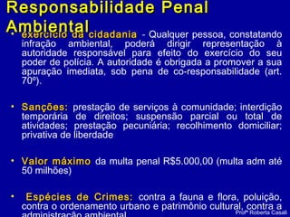 • exercício da cidadaniaexercício da cidadania - Qualquer pessoa, constatando
infração ambiental, poderá dirigir representação à
autoridade responsável para efeito do exercício do seu
poder de polícia. A autoridade é obrigada a promover a sua
apuração imediata, sob pena de co-responsabilidade (art.
70º).
• Sanções:Sanções: prestação de serviços à comunidade; interdição
temporária de direitos; suspensão parcial ou total de
atividades; prestação pecuniária; recolhimento domiciliar;
privativa de liberdade
• Valor máximoValor máximo da multa penal R$5.000,00 (multa adm até
50 milhões)
• Espécies de Crimes:Espécies de Crimes: contra a fauna e flora, poluição,
contra o ordenamento urbano e patrimônio cultural, contra a
Profª Roberta Casali
Responsabilidade PenalResponsabilidade Penal
AmbientalAmbiental
 