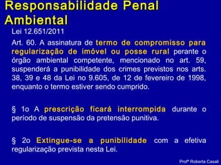 Lei 12.651/2011
Art. 60. A assinatura de termo de compromisso para
regularização de imóvel ou posse rural perante o
órgão ambiental competente, mencionado no art. 59,
suspenderá a punibilidade dos crimes previstos nos arts.
38, 39 e 48 da Lei no 9.605, de 12 de fevereiro de 1998,
enquanto o termo estiver sendo cumprido.
§ 1o A prescrição ficará interrompida durante o
período de suspensão da pretensão punitiva.
§ 2o Extingue-se a punibilidade com a efetiva
regularização prevista nesta Lei.
Profª Roberta Casali
Responsabilidade PenalResponsabilidade Penal
AmbientalAmbiental
 