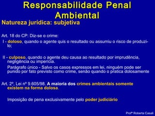 Natureza jurídica: subjetiva
Art. 18 do CP: Diz-se o crime:
I - doloso, quando o agente quis o resultado ou assumiu o risco de produzi-
lo;
II - culposo, quando o agente deu causa ao resultado por imprudência,
negligência ou imperícia.
Parágrafo único - Salvo os casos expressos em lei, ninguém pode ser
punido por fato previsto como crime, senão quando o pratica dolosamente
Art. 2º, Lei nº 9.605/98. A maioria dos crimes ambientais somente
existem na forma dolosa..
Imposição de pena exclusivamente pelo poder judiciário
Profª Roberta Casali
Responsabilidade PenalResponsabilidade Penal
AmbientalAmbiental
 