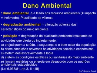 Dano Ambiental
• dano ambientaldano ambiental é a lesão aos recursos ambientais (≠ impacto
≠ incômodo). Pluralidade de vítimas.
• degradação ambientaldegradação ambiental = alteração adversa das
características do meio ambiente
• poluiçãopoluição = degradação da qualidade ambiental resultante de
atividades que direta ou indiretamente:
a) prejudiquem a saúde, a segurança e o bem-estar da população
b) criem condições adversas às atividades sociais e econômicas;
c) afetem desfavoravelmente a biota
d) afetem as condições estéticas ou sanitárias do meio ambiente
e) lancem matérias ou energia em desacordo com os padrões
ambientais estabelecidos
(Lei 6.938/81, art.3, II e III)
Profª Roberta Casali
 