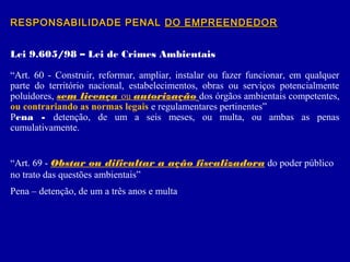 RESPONSABILIDADE PENALRESPONSABILIDADE PENAL DO EMPREENDEDORDO EMPREENDEDOR
Lei 9.605/98 – Lei de Crimes Ambientais
“Art. 60 - Construir, reformar, ampliar, instalar ou fazer funcionar, em qualquer
parte do território nacional, estabelecimentos, obras ou serviços potencialmente
poluidores, sem licença ou autorização dos órgãos ambientais competentes,
ou contrariando as normas legais e regulamentares pertinentes”
Pena - detenção, de um a seis meses, ou multa, ou ambas as penas
cumulativamente.
“Art. 69 - Obstar ou dificultar a ação fiscalizadora do poder público
no trato das questões ambientais”
Pena – detenção, de um a três anos e multa
 