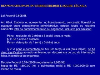 RESPONSABILIDADE DO EMPREENDEDOR E EQUIPE TÉCNICA
Lei Federal 9.605/98,
Art. 69-A. Elaborar ou apresentar, no licenciamento, concessão florestal ou
qualquer outro procedimento administrativo, estudo, laudo ou relatório
ambiental total ou parcialmente falso ou enganoso, inclusive por omissão:
        Pena - reclusão, de 3 (três) a 6 (seis) anos, e multa.
        § 1o
Se o crime é culposo:
        Pena - detenção, de 1 (um) a 3 (três) anos
        § 2o
A pena é aumentada de 1/3 (um terço) a 2/3 (dois terços), se há
dano significativo ao meio ambiente, em decorrência do uso da informação
falsa, incompleta ou enganosa.
Decreto Federal 6.514/2008 (regulamenta 9.605/98)
Multa de R$ 1.500,00 (mil e quinhentos reais) a R$ 1.000.000,00 (um
milhão de reais). 
 