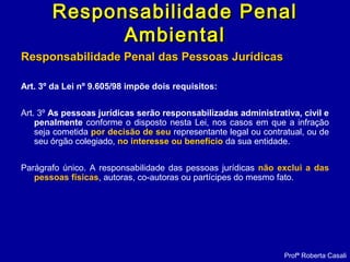 Responsabilidade Penal das Pessoas JurídicasResponsabilidade Penal das Pessoas Jurídicas
Art. 3º da Lei nº 9.605/98 impõe dois requisitos:
Art. 3º As pessoas jurídicas serão responsabilizadas administrativa, civil e
penalmente conforme o disposto nesta Lei, nos casos em que a infração
seja cometida por decisão de seu representante legal ou contratual, ou de
seu órgão colegiado, no interesse ou benefício da sua entidade.
Parágrafo único. A responsabilidade das pessoas jurídicas não exclui a das
pessoas físicas, autoras, co-autoras ou partícipes do mesmo fato.
Profª Roberta Casali
Responsabilidade PenalResponsabilidade Penal
AmbientalAmbiental
 