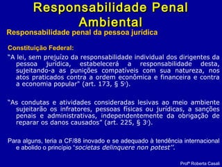 Constituição Federal:
“A lei, sem prejuízo da responsabilidade individual dos dirigentes da
pessoa jurídica, estabelecerá a responsabilidade desta,
sujeitando-a as punições compatíveis com sua natureza, nos
atos praticados contra a ordem econômica e financeira e contra
a economia popular" (art. 173, § 5o
).
“As condutas e atividades consideradas lesivas ao meio ambiente
sujeitarão os infratores, pessoas físicas ou jurídicas, a sanções
penais e administrativas, independentemente da obrigação de
reparar os danos causados” (art. 225, § 3o
).
Para alguns, teria a CF/88 inovado e se adequado à tendência internacional
e abolido o princípio “societas delinquere non potest’’.
Responsabilidade PenalResponsabilidade Penal
AmbientalAmbiental
Responsabilidade penal da pessoa jurídica
Profª Roberta Casali
 