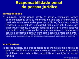 Responsabilidade penal
da pessoa jurídica
admissibilidade
"O legislador constitucional, atento às novas e complexas formas
de manifestações sociais, mormente no que toca à criminalidade
praticada sob o escudo das pessoas jurídicas, foi ao encontro da
tendência universal de responsabilização criminal. Previu, nos
dispositivos citados, a responsabilidade penal dos entes coletivos
nos delitos praticados contra ordem econômica e financeira e
contra a economia popular, bem como contra o meio ambiente”.
(Fausto Martin de Sanctis. Neste sentido:Paulo Affonso Leme Machado, Gilberto Passos de Freitas, Ivette
Senise Ferreira, Sérgio Salomão Shecaria, Antônio Evaristo de Morais Filho, Fausto Martin de Sanctis, etc)
Justificativas
a pessoa jurídica, pelo sua capacidade econômica é mais nociva do
que pessoas físicas e se tornam escudos para acobertar a prática
de delitos; penas alternativas possibilitam a punição da pessoa
jurídica
Profª Roberta Casali
 