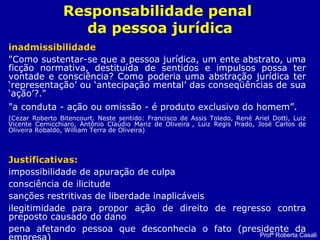 Responsabilidade penal
da pessoa jurídica
inadmissibilidade
"Como sustentar-se que a pessoa jurídica, um ente abstrato, uma
ficção normativa, destituída de sentidos e impulsos possa ter
vontade e consciência? Como poderia uma abstração jurídica ter
‘representação’ ou ‘antecipação mental’ das conseqüências de sua
‘ação’?."
"a conduta - ação ou omissão - é produto exclusivo do homem”.
(Cezar Roberto Bitencourt. Neste sentido: Francisco de Assis Toledo, René Ariel Dotti, Luiz
Vicente Cernicchiaro, Antônio Claúdio Mariz de Oliveira , Luiz Regis Prado, José Carlos de
Oliveira Robaldo, William Terra de Oliveira)
Justificativas:
impossibilidade de apuração de culpa
consciência de ilicitude
sanções restritivas de liberdade inaplicáveis
ilegitimidade para propor ação de direito de regresso contra
preposto causado do dano
pena afetando pessoa que desconhecia o fato (presidente da
Profª Roberta Casali
 
