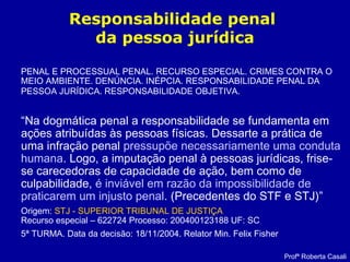 Responsabilidade penal
da pessoa jurídica
PENAL E PROCESSUAL PENAL. RECURSO ESPECIAL. CRIMES CONTRA O
MEIO AMBIENTE. DENÚNCIA. INÉPCIA. RESPONSABILIDADE PENAL DA
PESSOA JURÍDICA. RESPONSABILIDADE OBJETIVA.
“Na dogmática penal a responsabilidade se fundamenta em
ações atribuídas às pessoas físicas. Dessarte a prática de
uma infração penal pressupõe necessariamente uma conduta
humana. Logo, a imputação penal à pessoas jurídicas, frise-
se carecedoras de capacidade de ação, bem como de
culpabilidade, é inviável em razão da impossibilidade de
praticarem um injusto penal. (Precedentes do STF e STJ)”
Origem: STJ - SUPERIOR TRIBUNAL DE JUSTIÇA
Recurso especial – 622724 Processo: 200400123188 UF: SC
5ª TURMA. Data da decisão: 18/11/2004. Relator Min. Felix Fisher
Profª Roberta Casali
 