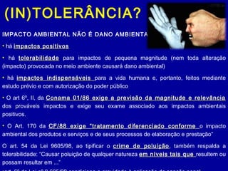(IN)TOLERÂNCIA?
IMPACTO AMBIENTAL NÃO É DANO AMBIENTAL
• há impactos positivosimpactos positivos
• há tolerabilidadetolerabilidade para impactos de pequena magnitude (nem toda alteração
(impacto) provocada no meio ambiente causará dano ambiental)
• há impactos indispensáveisimpactos indispensáveis para a vida humana e, portanto, feitos mediante
estudo prévio e com autorização do poder público
• O art 6º, II, da Conama 01/86 exige a previsão da magnitude e relevânciaConama 01/86 exige a previsão da magnitude e relevância
dos prováveis impactos e exige seu exame associado aos impactos ambientais
positivos.
• O Art. 170 da CF/88 exige “tratamento diferenciado conformeCF/88 exige “tratamento diferenciado conforme o impacto
ambiental dos produtos e serviços e de seus processos de elaboração e prestação”
O art. 54 da Lei 9605/98, ao tipificar o crime de poluiçãocrime de poluição, também respalda a
tolerabilidade: “Causar poluição de qualquer natureza em níveis tais queem níveis tais que resultem ou
possam resultar em ...”
 
