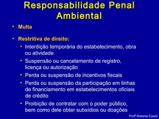 • Multa
• Restritiva de direito:
• Interdição temporária do estabelecimento, obra
ou atividade
• Suspensão ou cancelamento de registro,
licença ou autorização
• Perda ou suspensão de incentivos fiscais
• Perda ou suspensão da participação em linhas
de financiamento em estabelecimentos oficiais
de crédito
• Proibição de contratar com o poder público,
bem como dele obter subsídios ou doações
Profª Roberta Casali
Responsabilidade PenalResponsabilidade Penal
AmbientalAmbiental
 