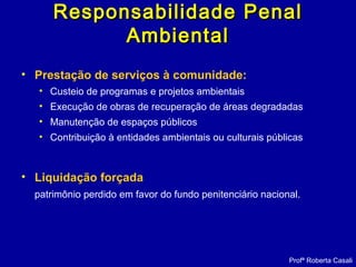 • Prestação de serviços à comunidade:
• Custeio de programas e projetos ambientais
• Execução de obras de recuperação de áreas degradadas
• Manutenção de espaços públicos
• Contribuição à entidades ambientais ou culturais públicas
• Liquidação forçada
patrimônio perdido em favor do fundo penitenciário nacional.
Profª Roberta Casali
Responsabilidade PenalResponsabilidade Penal
AmbientalAmbiental
 