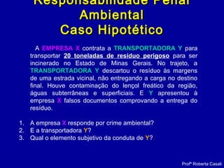 A EMPRESA X contrata a TRANSPORTADORA Y para
transportar 20 toneladas de resíduo perigoso para ser
incinerado no Estado de Minas Gerais. No trajeto, a
TRANSPORTADORA Y descartou o resíduo às margens
de uma estrada vicinal, não entregando a carga no destino
final. Houve contaminação do lençol freático da região,
águas subterrâneas e superficiais. E Y apresentou à
empresa X falsos documentos comprovando a entrega do
resíduo.
1. A empresa X responde por crime ambiental?
2. E a transportadora Y?
3. Qual o elemento subjetivo da conduta de Y?
Profª Roberta Casali
Responsabilidade PenalResponsabilidade Penal
AmbientalAmbiental
Caso HipotéticoCaso Hipotético
 