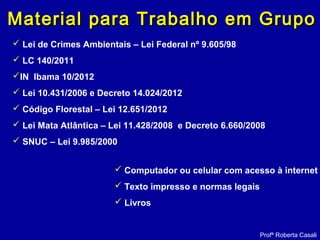  Lei de Crimes Ambientais – Lei Federal nº 9.605/98
 LC 140/2011
IN Ibama 10/2012
 Lei 10.431/2006 e Decreto 14.024/2012
 Código Florestal – Lei 12.651/2012
 Lei Mata Atlântica – Lei 11.428/2008 e Decreto 6.660/2008
 SNUC – Lei 9.985/2000
Profª Roberta Casali
Material para Trabalho em GrupoMaterial para Trabalho em Grupo
 Computador ou celular com acesso à internet
 Texto impresso e normas legais
 Livros
 