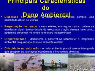 Principais CaracterísticasPrincipais Características
dodo
Dano AmbientalDano Ambiental• Dispersão de vítimas - a lesão ambiental afeta, sempre, uma
pluralidade difusa de vítimas
• Perpetuação no tempo - seus efeitos, em alguns casos, podem se
manifestar algum tempo depois de executada a ação danosa, bem como,
podem se perpetuar no tempo num futuro indeterminado
• Irreparabilidade - dificilmente é possível se reconstituir a integridade
ambiental ou qualidade do meio ambiente afetado
• Dificuldade na valoração - o meio ambiente possui valores intangíveis
que escapam às valorações econômicas e financeiras objetivas
Profª Roberta Casali
 