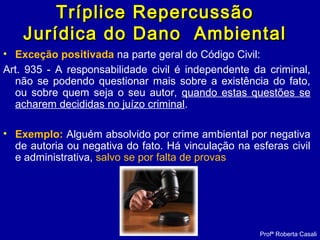 Tríplice RepercussãoTríplice Repercussão
Jurídica do Dano AmbientalJurídica do Dano Ambiental
• Exceção positivada na parte geral do Código Civil:
Art. 935 - A responsabilidade civil é independente da criminal,
não se podendo questionar mais sobre a existência do fato,
ou sobre quem seja o seu autor, quando estas questões se
acharem decididas no juízo criminal.
• Exemplo: Alguém absolvido por crime ambiental por negativa
de autoria ou negativa do fato. Há vinculação na esferas civil
e administrativa, salvo se por falta de provas
Profª Roberta Casali
 