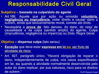 Responsabilidade Civil GeralResponsabilidade Civil Geral
SubjetivaSubjetiva – baseada na culpa/dolo do agente
• Art.186. Aquele que por ação ou omissão voluntária,
negligência ou imprudência, violar direito e causar dano a
outrem, ainda que exclusivamente moral, comete ato ilícito.
• Necessária a prova deprova de: fato danoso, do dano, do nexo de
causalidade e da culpa (sentido amplo) do agente. Culpa
(imprudência, negligência ou imperícia) ou Dolo. Regra Geral.
ObjetivaObjetiva – dispensa culpa (lato sensu)
• Exceção que deve estar expressa emexpressa em leilei ouou ser fruto deser fruto de
atividade de risco:atividade de risco:
• Art. 927, parágrafo único. “Haverá obrigação de reparar o
dano, independentemente de culpa, nos casos especificados
em lei, ou quando a atividade normalmente desenvolvida pelo
autor do dano implicar, por sua natureza, risco para os direitos
de outrem.” Profª Roberta Casali
 