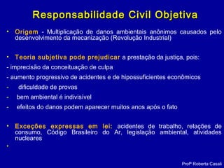 Responsabilidade Civil ObjetivaResponsabilidade Civil Objetiva
• Origem - Multiplicação de danos ambientais anônimos causados pelo
desenvolvimento da mecanização (Revolução Industrial)
• Teoria subjetiva pode prejudicar a prestação da justiça, pois:
- imprecisão da conceituação de culpa
- aumento progressivo de acidentes e de hipossuficientes econômicos
- dificuldade de provas
- bem ambiental é indivisível
- efeitos do danos podem aparecer muitos anos após o fato
• Exceções expressas em lei: acidentes de trabalho, relações de
consumo, Código Brasileiro do Ar, legislação ambiental, atividades
nucleares
•
Profª Roberta Casali
 