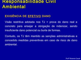 EXIGÊNCIA DE EFETIVO DANO
Visão restritiva adotada nos TJ = prova do dano real e
concreto para ensejar a obrigação de indenizar, sendo
insuficiente dano potencial ou burla de formas.
Contudo, os TJ têm mantido as sanções administrativas e
concedido medidas preventivas em caso de risco de dano
ambiental.
Profª Roberta Casali
Responsabilidade CivilResponsabilidade Civil
AmbientalAmbiental
 