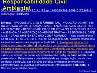 STJ - RECURSO ESPECIAL REsp 1140549 MG 2009/0175248-6
publicação: 14/04/2010
Ementa: PROCESSUAL CIVIL E AMBIENTAL – VIOLAÇÃO DO ART. 535
DO CPC NÃO CARACTERIZADA – MANUTENÇÃO DE AVES SILVESTRES
EM CATIVEIRO – RESPONSABILIDADE OBJETIVA DO AGENTE POLUIDOR
– AUSÊNCIA DE AUTORIZAÇÃO ADMINISTRATIVA – RESPONSABILIDADE
CIVIL – DANO AMBIENTAL NÃO COMPROVADO. 1. Não ocorre ofensa
ao art. 535 , II , do CPC , se o Tribunal de origem decide, fundamentadamente,
as questões essenciais ao julgamento da lide. 2. A responsabilidade civil
objetiva por dano ambiental não exclui a comprovação da efetiva ocorrência
de dano e do nexo de causalidade com a conduta do agente, pois estes são
elementos essenciais ao reconhecimento do direito de reparação. 3. Em regra,
o descumprimento de norma administrativa não configura dano ambiental
presumido. 4. Ressalva-se a possibilidade de se manejar ação própria para
condenar o particular nas sanções por desatendimento de exigências
administrativas, ou eventual cometimento de infração penal ambiental. 5.
Recurso especial não provido.
Profª Roberta Casali
Responsabilidade CivilResponsabilidade Civil
AmbientalAmbiental
 