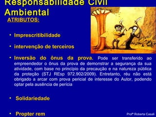 Responsabilidade CivilResponsabilidade Civil
AmbientalAmbiental
ATRIBUTOS:ATRIBUTOS:
• ImprescritibilidadeImprescritibilidade
• intervenção de terceirosintervenção de terceiros
• Inversão do ônus da prova.Inversão do ônus da prova. Pode ser transferido ao
empreendedor o ônus da prova de demonstrar a segurança da sua
atividade, com base no princípio da precaução e na natureza pública
da proteção (STJ REsp 972.902/2009). Entretanto, réu não está
obrigado a arcar com prova pericial de interesse do Autor, podendo
optar pela ausência de perícia
• SolidariedadeSolidariedade
• Propter remPropter rem Profª Roberta Casali
 