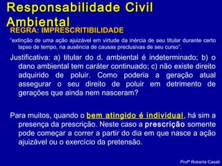 Responsabilidade CivilResponsabilidade Civil
AmbientalAmbiental
REGRA: IMPRESCRITIBILIDADEREGRA: IMPRESCRITIBILIDADE
“extinção de uma ação ajuizável em virtude da inércia de seu titular durante certo
lapso de tempo, na ausência de causas preclusivas de seu curso”.
Justificativa: a) titular do d. ambiental é indeterminado; b) o
dano ambiental tem caráter continuado; c) não existe direito
adquirido de poluir. Como poderia a geração atual
assegurar o seu direito de poluir em detrimento de
gerações que ainda nem nasceram?
Para muitos, quando o bem atingido é individual, há sim a
presença da prescrição. Neste caso a prescrição somente
pode começar a correr a partir do dia em que nasce a ação
ajuizável ou o exercício da pretensão.
Profª Roberta Casali
 