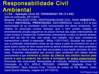 Responsabilidade CivilResponsabilidade Civil
AmbientalAmbiental
Profª Roberta Casali
TJ-RS - Apelação Cível AC 70055290027 RS (TJ-RS)
Data de publicação: 29/11/2013
Ementa: APELAÇÃO CÍVEL. RESPONSABILIDADE CIVIL. DANO AMBIENTAL.
TUTELA INDIVIDUAL. PRESCRIÇÃO. INOCORRÊNCIA. Como o STJ já teve
oportunidade de se manifestar sobre recomposição dos danos ambientais, "em
matéria de prescrição cumpre distinguir qual o bem jurídico tutelado: se
eminentemente privado seguem-se os prazos normais das ações indenizatórias; se
o bem jurídico é indisponível, fundamental, antecedendo a todos os demais direitos,
pois sem ele não há vida, nem saúde, nem trabalho, nem lazer, considera-se
imprescritível o direito à reparação." (REsp 1120117/AC). Situação dos autos em
que a pretensão indenizatória contra as rés nasce a partir do momento em que a
parte autora soube do nexo causal entre os danos ambientais (em tese) praticados
pelas rés e os efeitos lesivos por eles provocados a sua saúde (princípio da actio
nata). Pretensão indenizatória que envolve dano ambiental com efeitos lesivos
permanentes e que somente a contar da ciência dos efeitos lesivos pela
autora é que se poderia dar início à contagem do prazo prescricional.
Prescrição não consumada. Necessidade de instrução. Sentença desconstituída.
Orientação do STJ. APELO PROVIDO. UNÂNIME. (Apelação Cível Nº
70055290027, Nona Câmara Cível, Tribunal de Justiça do RS, Relator: Tasso
Caubi Soares Delabary, Julgado em 27/11/2013)
 