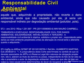 Responsabilidade CivilResponsabilidade Civil
AmbientalAmbientalPROPTER REMPROPTER REM
aquele que, adquirindo a propriedade, não reverte o dano
ambiental, ainda que não causado por ele, já seria um
responsável indireto por degradação ambiental (poluidor, pois).
STJ - ano 2012- REsp 1.251.697 - PR (2011/0096983-6) MIN MAURO CAMPBELL
“EMBARGOS À EXECUÇAO. RESPONSABILIDADE CIVIL POR DANOS
AMBIENTAIS. SOLIDARIEDADE. IMÓVEL DOADO A TERCEIRO. A
responsabilidade civil ambiental é objetiva, solidária e propter rem , respondendo pelos
danos ao meio ambiente perpetrados antes da alienação do imóvel tanto o alienante
quanto o adquirente. “
STJ AgRg no AREsp 327687 SP 2013/0108750-1 Rel Min. HUMBERTO MARTINS,
DJe 26/08/2013. “1. A jurisprudência desta Corte está firmada no sentido de que os
deveres associados às APPs e à Reserva Legal têm natureza de obrigação propter
rem, isto é, aderem ao título de domínio ou posse, independente do fato de ter sido ou
não o proprietário o autor da degradação ambiental. Casos em que não há falar em
culpa ou nexo causal como determinantes do dever de recuperar a área deProfª Roberta Casali
 
