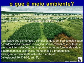 o que é meio ambiente?o que é meio ambiente?
“conjunto de condições, leis, influências e interações de ordem
física, química e biológica, que permite, abriga e rege a vida em
todas as suas formas”(Lei federal 6.938/81, art. 3º)(Lei federal 6.938/81, art. 3º)
“totalidade dos elementos e condições que, em sua complexidade
de ordem física, química, biológica, socioeconômica e cultural, e
em suas inter-relações, dão suporte a todas as formas de vida e
determinam sua existência, manutenção e propagação,
abrangendo o ambiente natural e o artificial”
(lei estadual 10.431/06, art. 5º, I)
 