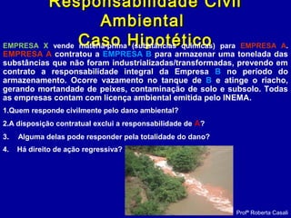 Responsabilidade CivilResponsabilidade Civil
AmbientalAmbiental
Caso HipotéticoCaso HipotéticoEMPRESA X vende matéria-prima (substâncias químicas) para EMPRESA A.
EMPRESA A contratou a EMPRESA B para armazenar uma tonelada das
substâncias que não foram industrializadas/transformadas, prevendo em
contrato a responsabilidade integral da Empresa B no período do
armazenamento. Ocorre vazamento no tanque de B e atinge o riacho,
gerando mortandade de peixes, contaminação de solo e subsolo. Todas
as empresas contam com licença ambiental emitida pelo INEMA.
1.Quem responde civilmente pelo dano ambiental?
2.A disposição contratual exclui a responsabilidade de A?
3. Alguma delas pode responder pela totalidade do dano?
4. Há direito de ação regressiva?
Profª Roberta Casali
 