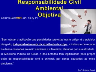 Responsabilidade CivilResponsabilidade Civil
AmbientalAmbiental
ObjetivaObjetivaLei nº 6.938/19811981, art. 14, § 1º:
“Sem obstar a aplicação das penalidades previstas neste artigo, é o poluidor
obrigado, independentemente da existência de culpa, a indenizar ou reparar
os danos causados ao meio ambiente e a terceiros, afetados por sua atividade.
O Ministério Público da União e dos Estados terá legitimidade para propor
ação de responsabilidade civil e criminal, por danos causados ao meio
ambiente.”
Profª Roberta Casali
 