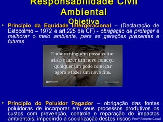 Responsabilidade CivilResponsabilidade Civil
AmbientalAmbiental
ObjetivaObjetiva• Princípio da Equidade Intergeracional – (Declaração de
Estocolmo – 1972 e art.225 da CF) - obrigação de proteger e
melhorar o meio ambiente, para as gerações presentes e
futuras
• Princípio do Poluidor Pagador – obrigação das fontes
poluidoras de incorporar em seus processos produtivos os
custos com prevenção, controle e reparação de impactos
ambientais, impedindo a socialização destes riscos Profª Roberta Casali
 