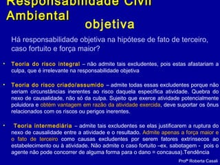 objetiva
Há responsabilidade objetiva na hipótese de fato de terceiro,
caso fortuito e força maior?
• Teoria do risco integral – não admite tais excludentes, pois estas afastariam a
culpa, que é irrelevante na responsabilidade objetiva
• Teoria do risco criado/assumido – admite todas essas excludentes porque não
seriam circunstâncias inerentes ao risco daquela específica atividade. Quebra do
nexo de causalidade, não só da culpa. Sujeito que exerce atividade potencialmente
poluidora e obtém vantagem em razão da atividade exercida, deve suportar os ônus
relacionados com os riscos ou perigos inerentes.
• Teoria intermediária – admite tais excludentes se elas justificarem a ruptura do
nexo de causalidade entre a atividade e o resultado. Admite apenas a força maior e
o fato de terceiro como causas excludentes por serem fatores extrínsecos ao
estabelecimento ou à atividade. Não admite o caso fortuito –ex. sabotagem - pois o
agente não pode concorrer de alguma forma para o dano = concausa).Tendência
Profª Roberta Casali
Responsabilidade CivilResponsabilidade Civil
AmbientalAmbiental
 