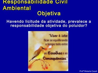 Objetiva
Havendo licitude da atividade, prevalece a
responsabilidade objetiva do poluidor?
Profª Roberta Casali
Responsabilidade CivilResponsabilidade Civil
AmbientalAmbiental
 