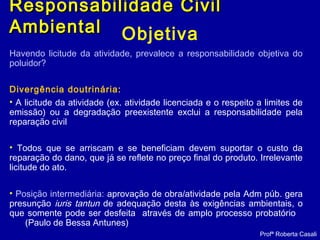 Objetiva
Havendo licitude da atividade, prevalece a responsabilidade objetiva do
poluidor?
Divergência doutrinária:
• A licitude da atividade (ex. atividade licenciada e o respeito a limites de
emissão) ou a degradação preexistente exclui a responsabilidade pela
reparação civil
• Todos que se arriscam e se beneficiam devem suportar o custo da
reparação do dano, que já se reflete no preço final do produto. Irrelevante
licitude do ato.
• Posição intermediária: aprovação de obra/atividade pela Adm púb. gera
presunção iuris tantun de adequação desta às exigências ambientais, o
que somente pode ser desfeita através de amplo processo probatório
(Paulo de Bessa Antunes)
Profª Roberta Casali
Responsabilidade CivilResponsabilidade Civil
AmbientalAmbiental
 