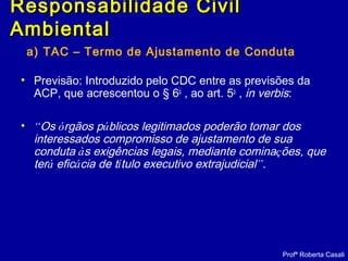 a) TAC – Termo de Ajustamento de Conduta
• Previsão: Introduzido pelo CDC entre as previsões da
ACP, que acrescentou o § 6o
, ao art. 5o
, in verbis:
• “Os órgãos públicos legitimados poderão tomar dos
interessados compromisso de ajustamento de sua
conduta às exigências legais, mediante cominações, que
terá eficácia de título executivo extrajudicial”.
Profª Roberta Casali
Responsabilidade CivilResponsabilidade Civil
AmbientalAmbiental
 